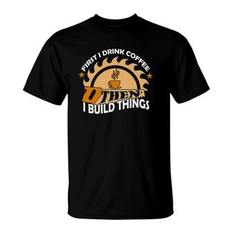 First I Drink Coffee Then I Build Things Woodworker T-Shirt | Mazezy