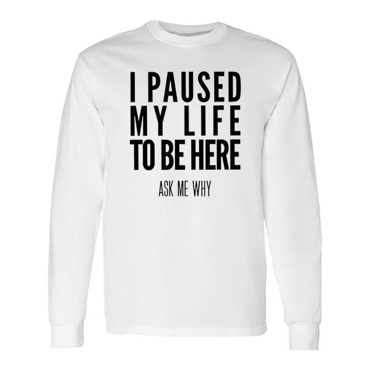 I Paused My Life To Be Here Long Sleeve T-Shirt